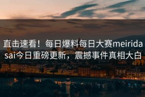 直击速看！每日爆料每日大赛meiridasai今日重磅更新，震撼事件真相大白