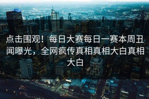 点击围观！每日大赛每日一赛本周丑闻曝光，全网疯传真相真相大白真相大白