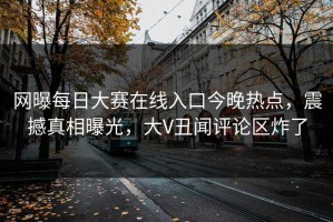 网曝每日大赛在线入口今晚热点，震撼真相曝光，大V丑闻评论区炸了