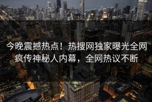 今晚震撼热点！热搜网独家曝光全网疯传神秘人内幕，全网热议不断