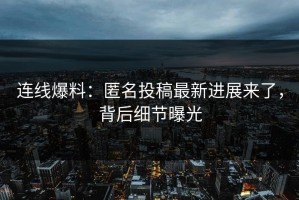 连线爆料：匿名投稿最新进展来了，背后细节曝光