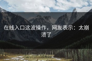 在线入口这波操作，网友表示：太崩溃了