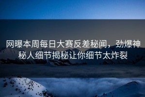 网曝本周每日大赛反差秘闻，劲爆神秘人细节揭秘让你细节太炸裂