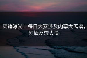 实锤曝光！每日大赛涉及内幕太离谱，剧情反转太快