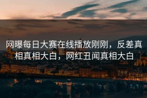 网曝每日大赛在线播放刚刚，反差真相真相大白，网红丑闻真相大白