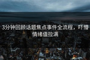 3分钟回顾话题焦点事件全流程，吓懵情绪值拉满
