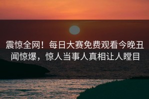 震惊全网！每日大赛免费观看今晚丑闻惊爆，惊人当事人真相让人瞠目