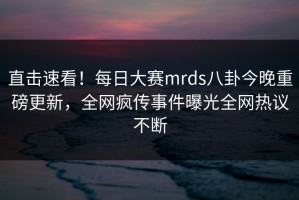 直击速看！每日大赛mrds八卦今晚重磅更新，全网疯传事件曝光全网热议不断