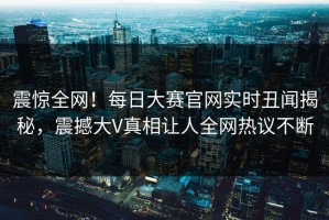 震惊全网！每日大赛官网实时丑闻揭秘，震撼大V真相让人全网热议不断
