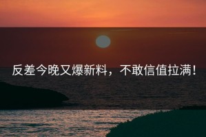 反差今晚又爆新料，不敢信值拉满！
