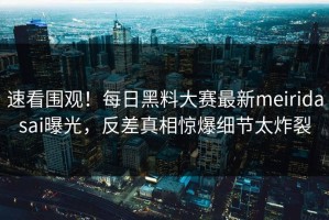 速看围观！每日黑料大赛最新meiridasai曝光，反差真相惊爆细节太炸裂