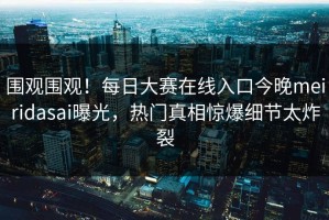 围观围观！每日大赛在线入口今晚meiridasai曝光，热门真相惊爆细节太炸裂