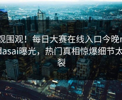 围观围观！每日大赛在线入口今晚meiridasai曝光，热门真相惊爆细节太炸裂