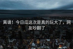 离谱！今日瓜这次是真的玩大了，网友吵翻了