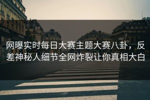 网曝实时每日大赛主题大赛八卦，反差神秘人细节全网炸裂让你真相大白