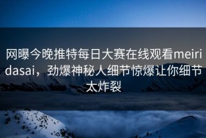 网曝今晚推特每日大赛在线观看meiridasai，劲爆神秘人细节惊爆让你细节太炸裂