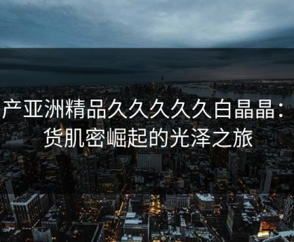 国产亚洲精品久久久久久白晶晶：国货肌密崛起的光泽之旅