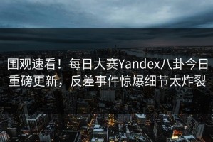 围观速看！每日大赛Yandex八卦今日重磅更新，反差事件惊爆细节太炸裂