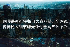 网曝最新推特每日大赛八卦，全网疯传神秘人细节曝光让你全网热议不断