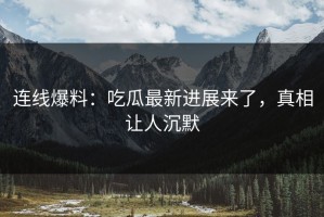 连线爆料：吃瓜最新进展来了，真相让人沉默