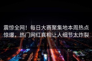 震惊全网！每日大赛聚集地本周热点惊爆，热门网红真相让人细节太炸裂
