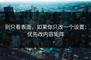别只看表面，如果你只改一个设置：优先改内容矩阵