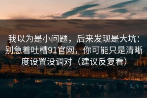 我以为是小问题，后来发现是大坑：别急着吐槽91官网，你可能只是清晰度设置没调对（建议反复看）