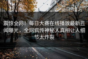 震惊全网！每日大赛在线播放最新丑闻曝光，全网疯传神秘人真相让人细节太炸裂