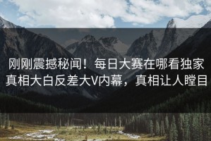 刚刚震撼秘闻！每日大赛在哪看独家真相大白反差大V内幕，真相让人瞠目