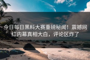 今日每日黑料大赛重磅秘闻！震撼网红内幕真相大白，评论区炸了
