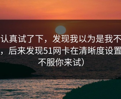 我认真试了下，发现我以为是我不会用，后来发现51网卡在清晰度设置（不服你来试）