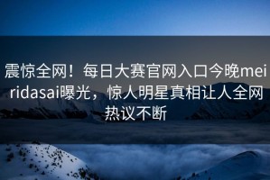 震惊全网！每日大赛官网入口今晚meiridasai曝光，惊人明星真相让人全网热议不断
