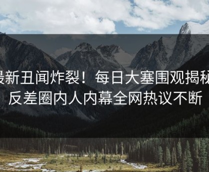 最新丑闻炸裂！每日大塞围观揭秘，反差圈内人内幕全网热议不断