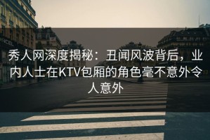 秀人网深度揭秘：丑闻风波背后，业内人士在KTV包厢的角色毫不意外令人意外