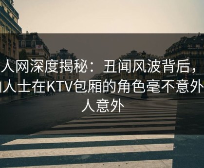 秀人网深度揭秘：丑闻风波背后，业内人士在KTV包厢的角色毫不意外令人意外