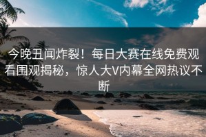 今晚丑闻炸裂！每日大赛在线免费观看围观揭秘，惊人大V内幕全网热议不断