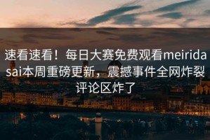 速看速看！每日大赛免费观看meiridasai本周重磅更新，震撼事件全网炸裂评论区炸了