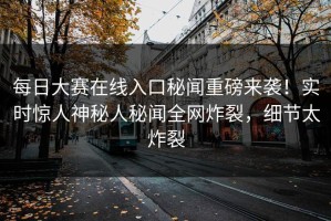 每日大赛在线入口秘闻重磅来袭！实时惊人神秘人秘闻全网炸裂，细节太炸裂
