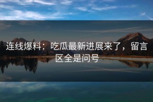 连线爆料：吃瓜最新进展来了，留言区全是问号