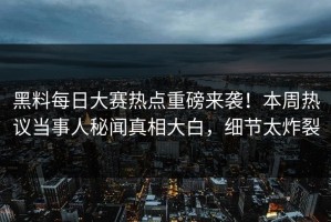 黑料每日大赛热点重磅来袭！本周热议当事人秘闻真相大白，细节太炸裂