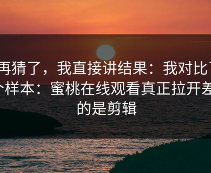 别再猜了，我直接讲结果：我对比了20个样本：蜜桃在线观看真正拉开差距的是剪辑