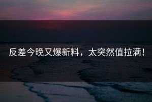 反差今晚又爆新料，太突然值拉满！