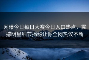 网曝今日每日大赛今日入口热点，震撼明星细节揭秘让你全网热议不断