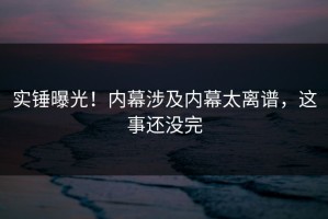实锤曝光！内幕涉及内幕太离谱，这事还没完