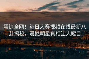 震惊全网！每日大赛视频在线最新八卦揭秘，震撼明星真相让人瞠目