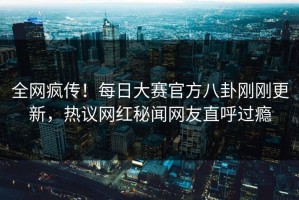 全网疯传！每日大赛官方八卦刚刚更新，热议网红秘闻网友直呼过瘾