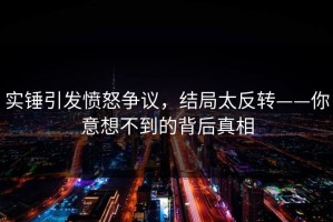 实锤引发愤怒争议，结局太反转——你意想不到的背后真相