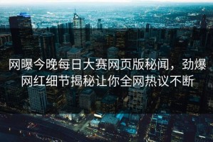 网曝今晚每日大赛网页版秘闻，劲爆网红细节揭秘让你全网热议不断