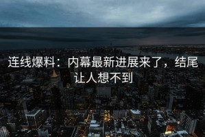连线爆料：内幕最新进展来了，结尾让人想不到
