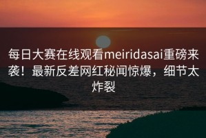 每日大赛在线观看meiridasai重磅来袭！最新反差网红秘闻惊爆，细节太炸裂
